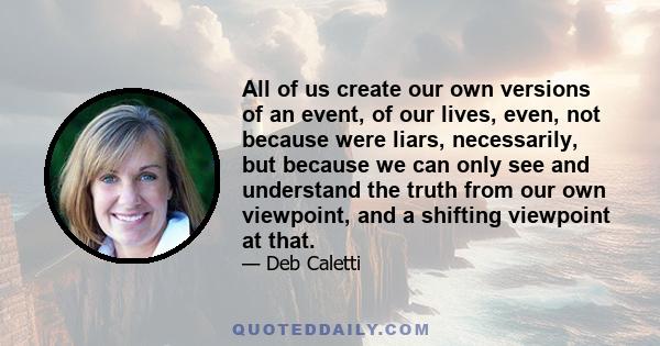 All of us create our own versions of an event, of our lives, even, not because were liars, necessarily, but because we can only see and understand the truth from our own viewpoint, and a shifting viewpoint at that.