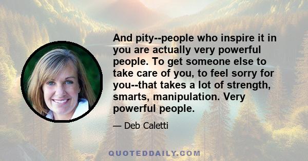 And pity--people who inspire it in you are actually very powerful people. To get someone else to take care of you, to feel sorry for you--that takes a lot of strength, smarts, manipulation. Very powerful people.