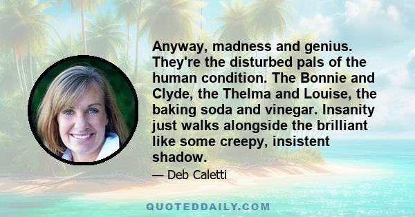 Anyway, madness and genius. They're the disturbed pals of the human condition. The Bonnie and Clyde, the Thelma and Louise, the baking soda and vinegar. Insanity just walks alongside the brilliant like some creepy,