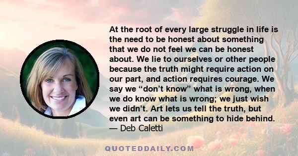 At the root of every large struggle in life is the need to be honest about something that we do not feel we can be honest about. We lie to ourselves or other people because the truth might require action on our part,