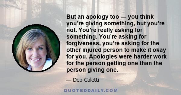 But an apology too — you think you’re giving something, but you’re not. You’re really asking for something. You’re asking for forgiveness, you’re asking for the other injured person to make it okay for you. Apologies