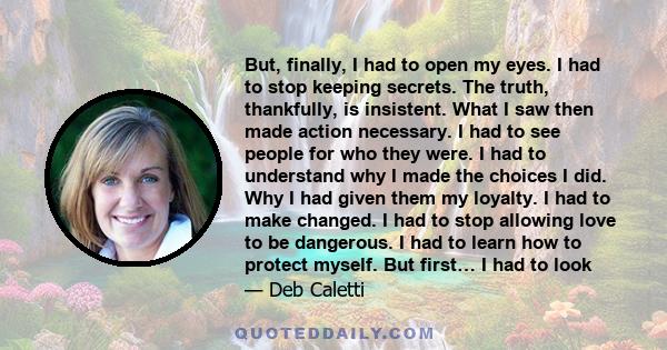 But, finally, I had to open my eyes. I had to stop keeping secrets. The truth, thankfully, is insistent. What I saw then made action necessary. I had to see people for who they were. I had to understand why I made the