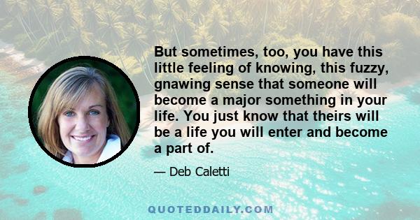 But sometimes, too, you have this little feeling of knowing, this fuzzy, gnawing sense that someone will become a major something in your life. You just know that theirs will be a life you will enter and become a part