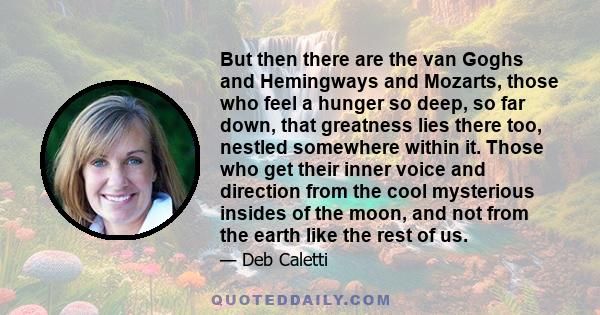 But then there are the van Goghs and Hemingways and Mozarts, those who feel a hunger so deep, so far down, that greatness lies there too, nestled somewhere within it. Those who get their inner voice and direction from