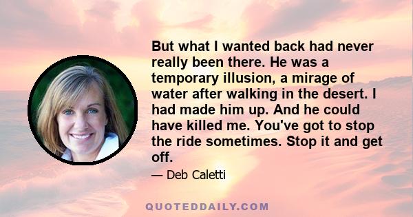 But what I wanted back had never really been there. He was a temporary illusion, a mirage of water after walking in the desert. I had made him up. And he could have killed me. You've got to stop the ride sometimes. Stop 