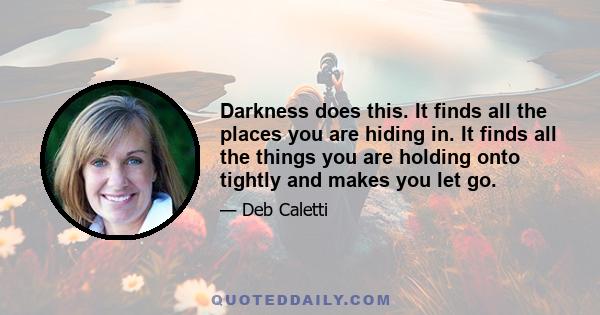 Darkness does this. It finds all the places you are hiding in. It finds all the things you are holding onto tightly and makes you let go.