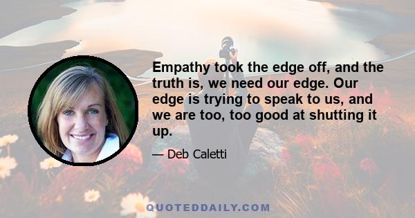 Empathy took the edge off, and the truth is, we need our edge. Our edge is trying to speak to us, and we are too, too good at shutting it up.