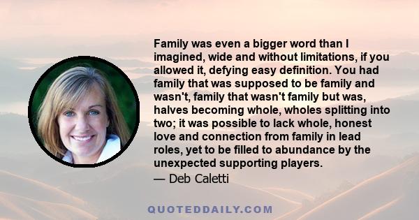 Family was even a bigger word than I imagined, wide and without limitations, if you allowed it, defying easy definition. You had family that was supposed to be family and wasn't, family that wasn't family but was,