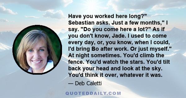 Have you worked here long? Sebastian asks. Just a few months, I say. Do you come here a lot? As if you don't know, Jade. I used to come every day, or, you know, when I could, I'd bring Bo after work. Or just myself. At