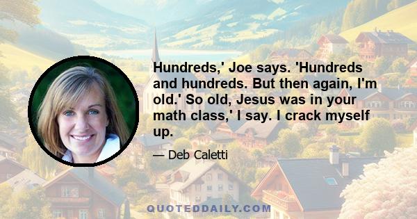 Hundreds,' Joe says. 'Hundreds and hundreds. But then again, I'm old.' So old, Jesus was in your math class,' I say. I crack myself up.