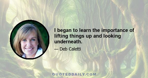 I began to learn the importance of lifting things up and looking underneath.