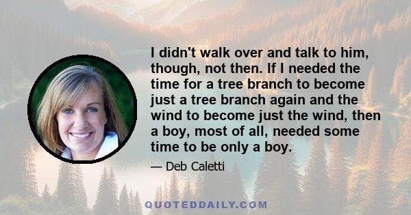 I didn't walk over and talk to him, though, not then. If I needed the time for a tree branch to become just a tree branch again and the wind to become just the wind, then a boy, most of all, needed some time to be only