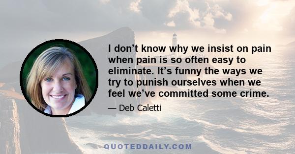 I don’t know why we insist on pain when pain is so often easy to eliminate. It’s funny the ways we try to punish ourselves when we feel we’ve committed some crime.