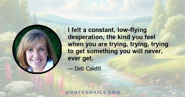 I felt a constant, low-flying desperation, the kind you feel when you are trying, trying, trying to get something you will never, ever get.