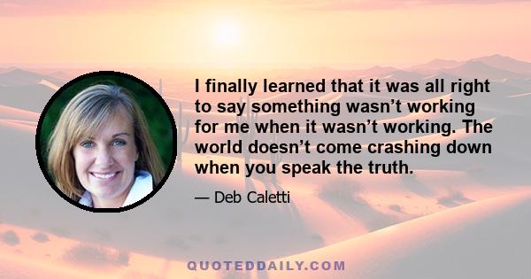 I finally learned that it was all right to say something wasn’t working for me when it wasn’t working. The world doesn’t come crashing down when you speak the truth.