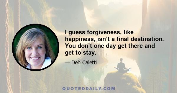 I guess forgiveness, like happiness, isn’t a final destination. You don’t one day get there and get to stay.