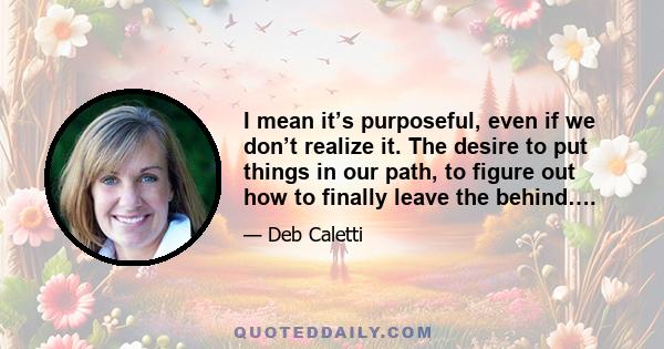 I mean it’s purposeful, even if we don’t realize it. The desire to put things in our path, to figure out how to finally leave the behind….