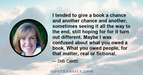 I tended to give a book a chance and another chance and another, sometimes seeing it all the way to the end, still hoping for for it turn out different. Maybe I was confused about what you owed a book. What you owed