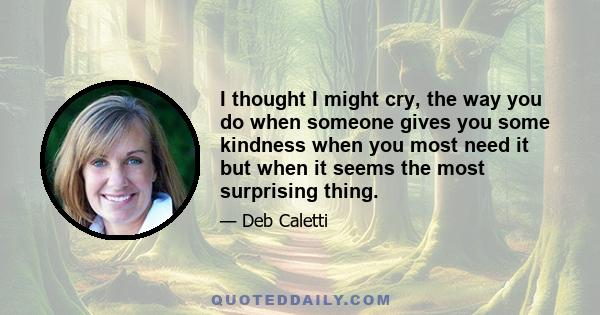 I thought I might cry, the way you do when someone gives you some kindness when you most need it but when it seems the most surprising thing.