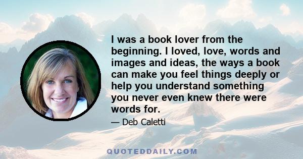 I was a book lover from the beginning. I loved, love, words and images and ideas, the ways a book can make you feel things deeply or help you understand something you never even knew there were words for.