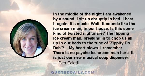 In the middle of the night I am awakened by a sound. I sit up abruptly in bed. I hear it again. It's music. Wait, it sounds like the ice cream man, in our house. Is this some kind of twisted nightmare? The flipping ice