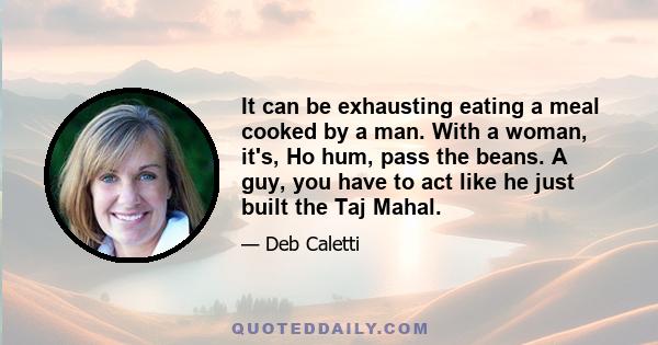 It can be exhausting eating a meal cooked by a man. With a woman, it's, Ho hum, pass the beans. A guy, you have to act like he just built the Taj Mahal.