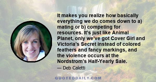 It makes you realize how basically everything we do comes down to a) mating or b) competing for resources. It’s just like Animal Planet, only we’ve got Cover Girl and Victoria’s Secret instead of colored feathers and