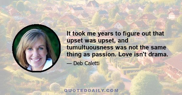 It took me years to figure out that upset was upset, and tumultuousness was not the same thing as passion. Love isn't drama.