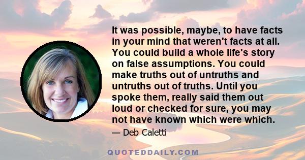 It was possible, maybe, to have facts in your mind that weren't facts at all. You could build a whole life's story on false assumptions. You could make truths out of untruths and untruths out of truths. Until you spoke