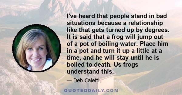 I've heard that people stand in bad situations because a relationship like that gets turned up by degrees. It is said that a frog will jump out of a pot of boiling water. Place him in a pot and turn it up a little at a