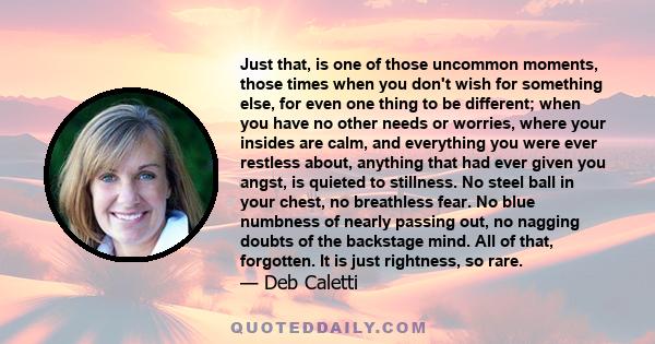 Just that, is one of those uncommon moments, those times when you don't wish for something else, for even one thing to be different; when you have no other needs or worries, where your insides are calm, and everything