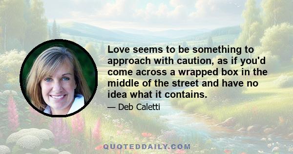 Love seems to be something to approach with caution, as if you'd come across a wrapped box in the middle of the street and have no idea what it contains.