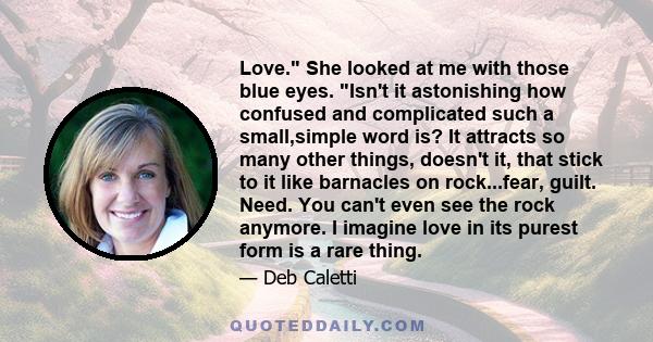 Love. She looked at me with those blue eyes. Isn't it astonishing how confused and complicated such a small,simple word is? It attracts so many other things, doesn't it, that stick to it like barnacles on rock...fear,