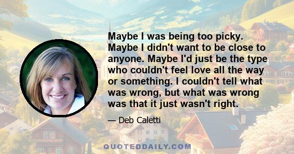 Maybe I was being too picky. Maybe I didn't want to be close to anyone. Maybe I'd just be the type who couldn't feel love all the way or something. I couldn't tell what was wrong, but what was wrong was that it just