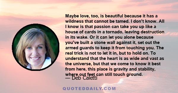 Maybe love, too, is beautiful because it has a wildness that cannot be tamed. I don't know. All I know is that passion can take you up like a house of cards in a tornado, leaving destruction in its wake. Or it can let