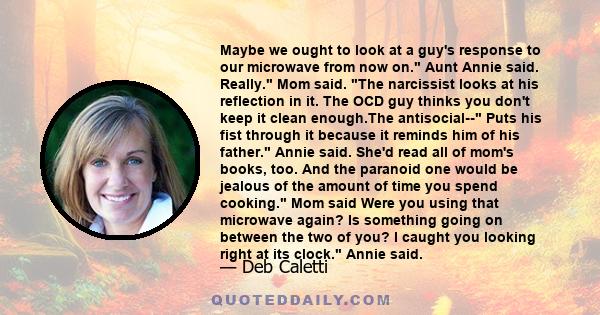 Maybe we ought to look at a guy's response to our microwave from now on. Aunt Annie said. Really. Mom said. The narcissist looks at his reflection in it. The OCD guy thinks you don't keep it clean enough.The