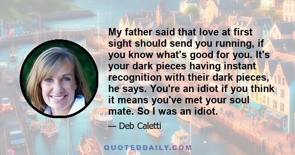 My father said that love at first sight should send you running, if you know what's good for you. It's your dark pieces having instant recognition with their dark pieces, he says. You're an idiot if you think it means