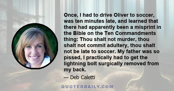 Once, I had to drive Oliver to soccer, was ten minutes late, and learned that there had apparently been a misprint in the Bible on the Ten Commandments thing: Thou shalt not murder, thou shalt not commit adultery, thou