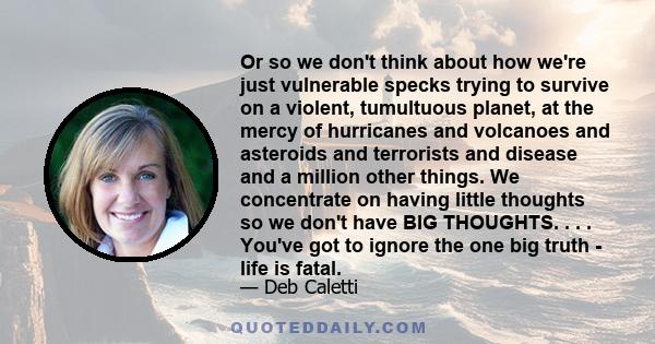 Or so we don't think about how we're just vulnerable specks trying to survive on a violent, tumultuous planet, at the mercy of hurricanes and volcanoes and asteroids and terrorists and disease and a million other