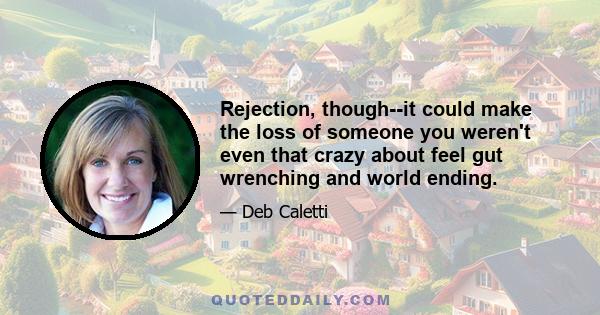 Rejection, though--it could make the loss of someone you weren't even that crazy about feel gut wrenching and world ending.