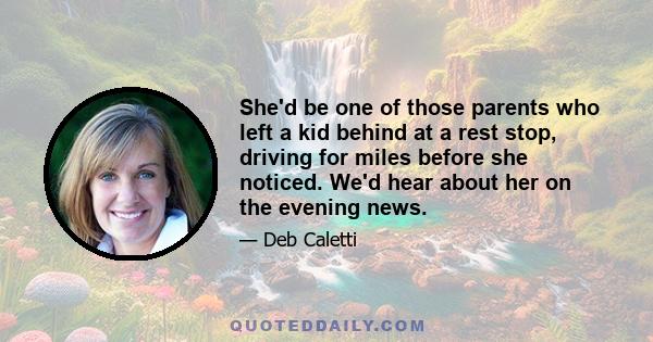 She'd be one of those parents who left a kid behind at a rest stop, driving for miles before she noticed. We'd hear about her on the evening news.