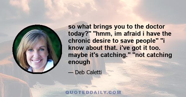 so what brings you to the doctor today? hmm, im afraid i have the chronic desire to save people i know about that. i've got it too. maybe it's catching. not catching enough