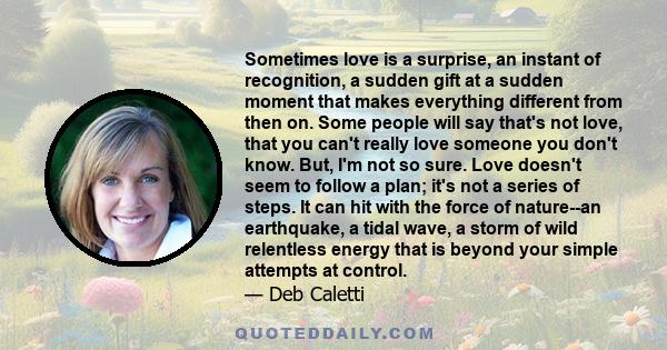 Sometimes love is a surprise, an instant of recognition, a sudden gift at a sudden moment that makes everything different from then on. Some people will say that's not love, that you can't really love someone you don't