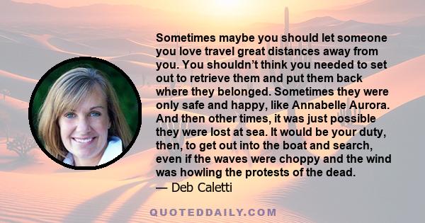 Sometimes maybe you should let someone you love travel great distances away from you. You shouldn’t think you needed to set out to retrieve them and put them back where they belonged. Sometimes they were only safe and