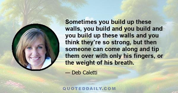 Sometimes you build up these walls, you build and you build and you build up these walls and you think they’re so strong, but then someone can come along and tip them over with only his fingers, or the weight of his