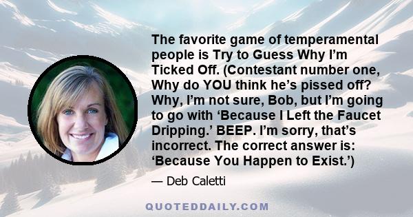 The favorite game of temperamental people is Try to Guess Why I’m Ticked Off. (Contestant number one, Why do YOU think he’s pissed off? Why, I’m not sure, Bob, but I’m going to go with ‘Because I Left the Faucet