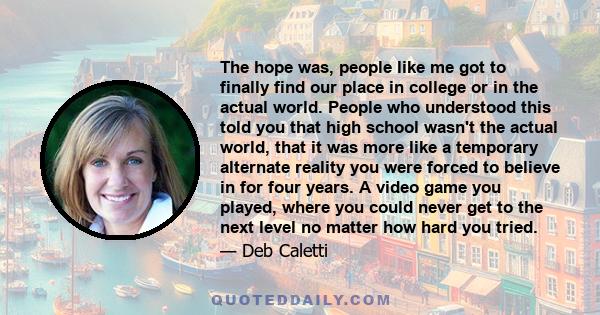 The hope was, people like me got to finally find our place in college or in the actual world. People who understood this told you that high school wasn't the actual world, that it was more like a temporary alternate