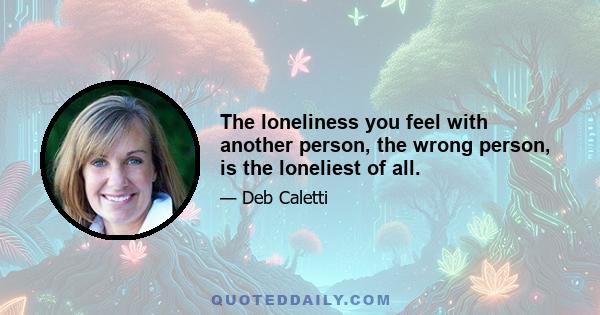 The loneliness you feel with another person, the wrong person, is the loneliest of all.