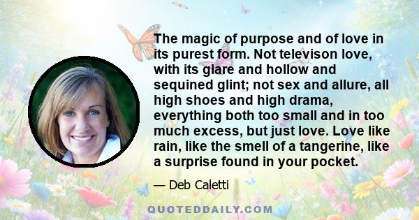 The magic of purpose and of love in its purest form. Not televison love, with its glare and hollow and sequined glint; not sex and allure, all high shoes and high drama, everything both too small and in too much excess, 