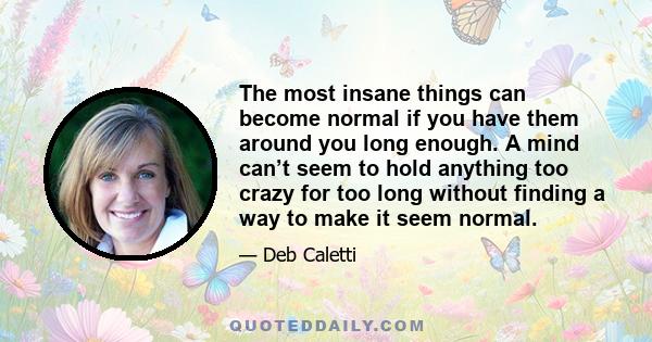 The most insane things can become normal if you have them around you long enough. A mind can’t seem to hold anything too crazy for too long without finding a way to make it seem normal.